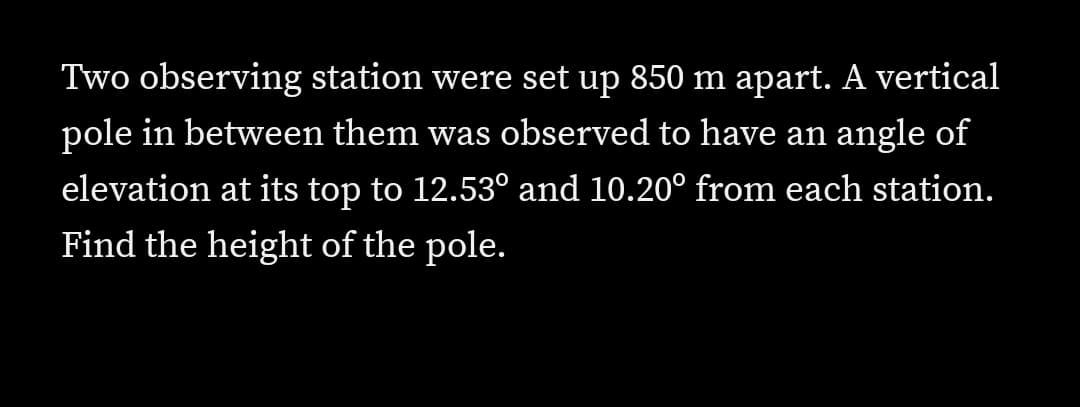 Two observing station were set up 850 m apart. A vertical
pole in between them was observed to have an angle of
elevation at its top to 12.53° and 10.20° from each station.
Find the height of the pole.
