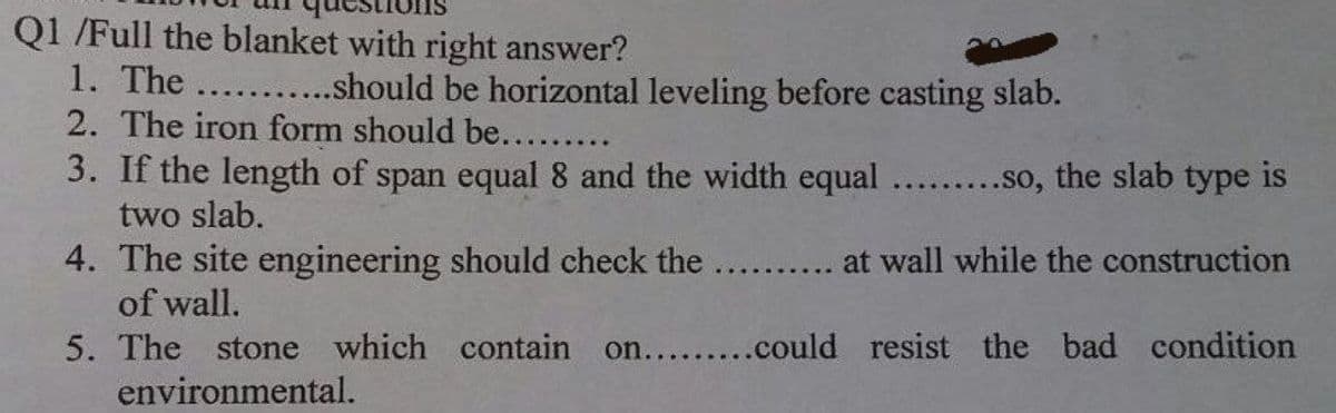 Q1 /Full the blanket with right answer?
1. The ...........should be horizontal leveling before casting slab.
2. The iron form should be.........
3. If the length of span equal 8 and the width equal .........so, the slab type is
two slab.
4. The site engineering should check the .......... at wall while the construction
of wall.
on.........could resist the bad condition
5. The stone which contain
environmental.