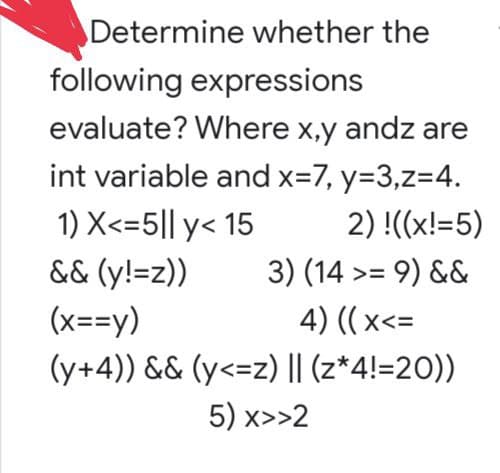 Determine whether the
following expressions
evaluate? Where x,y andz are
int variable and x=7, y=3,z=4.
1) X<=5|| y< 15
&& (y!=z))
2) !((x!=5)
3) (14 >= 9) &&
(x==y)
4) ((x<=
(y+4)) && (y<=z) || (z*4!=20))
5) x>>2