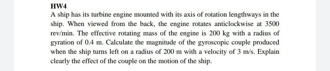 HW4
A ship has its turbine engine mounted with its axis of rotation lengthways in the
ship. When viewed from the back, the engine rotates anticlockwise at 3500
rev/min. The effective rotating mass of the engine is 200 kg with a radius of
gyration of 0.4 m. Calculate the magnitude of the gyroscopic couple produced
when the ship turns left on a radius of 200 m with a velocity of 3 m/s. Explain
clearly the effect of the couple on the motion of the ship.