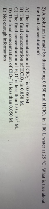 2) A solution is made by dissolving 0.050 mol HCIO2 in 1.00 L water at 25 °C. What is true about
the final concentration?
A) The final concentration of CIO2 is 0.050 M
B) The final concentration of HCIO2 is 0.050 M.
C) The final concentration of H;0* is less than 1.0 x 107 M.
D) The final concentration of CIO, is less than 0.050 M.
E) Not enough information
