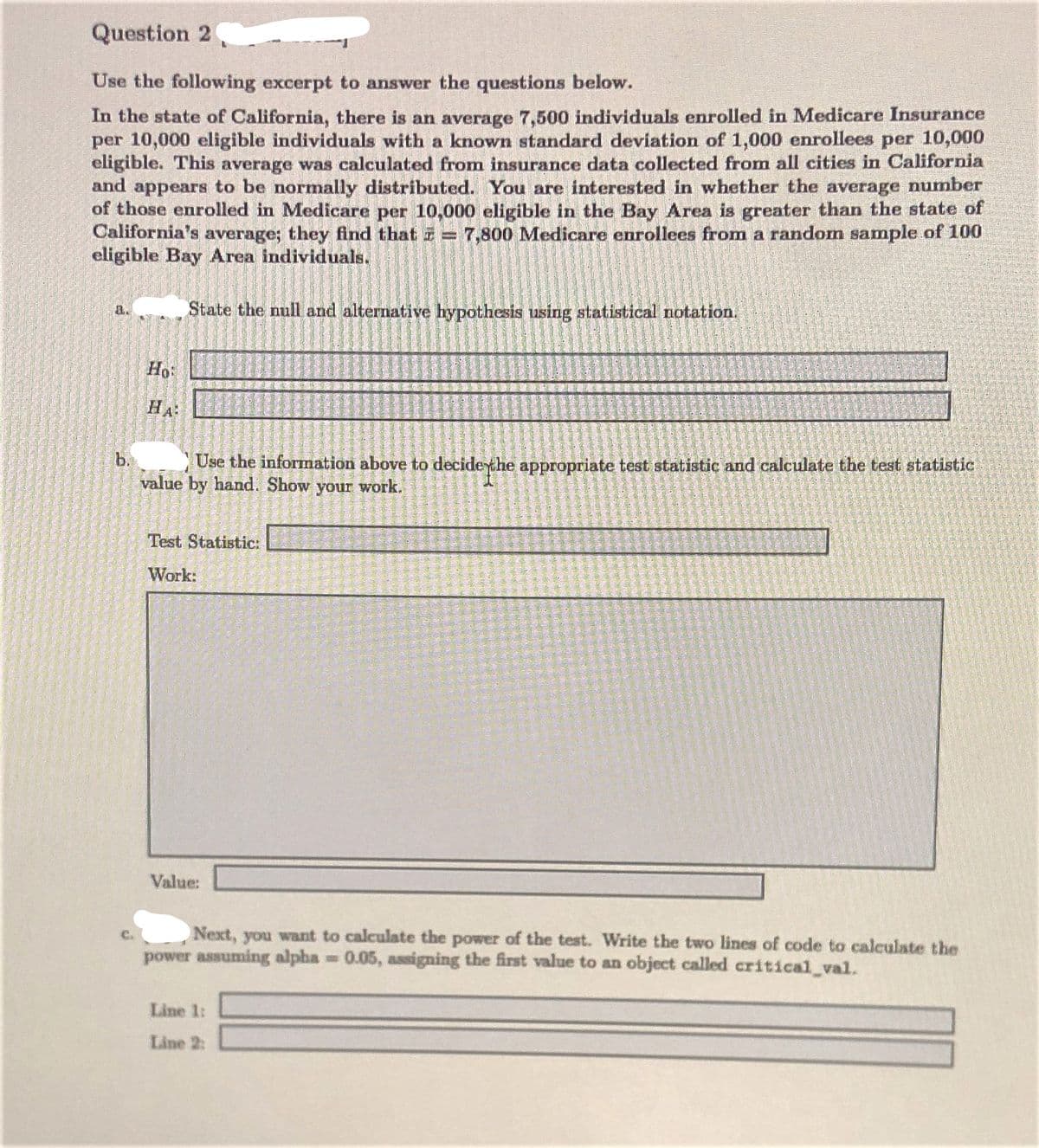 Question 2
Use the following excerpt to answer the questions below.
In the state of California, there is an average 7,500 individuals enrolled in Medicare Insurance
per 10,000 eligible individuals with a known standard deviation of 1,000 enrollees per 10,000
eligible. This average was calculated from insurance data collected from all cities in California
and appears to be normally distributed. You are interested in whether the average number
of those enrolled in Medicare per 10,000 eligible in the Bay Area is greater than the state of
California's average; they find that = 7,800 Medicare enrollees from a random sample of 100
eligible Bay Area individuals.
a.
State the null and alternative hypothesis using statistical notation.
Ho
HA
b.
value by hand. Show your work.
Use the information above to decidethe appropriate test statistic and calculate the test statistic
Test Statistic:
Work:
Value:
Next, you want to calculate the power of the test. Write the two lines of code to calculate the
power assuming alpha 0.05, assigning the first value to an object called critical val.
Line 1:
Line 2:
