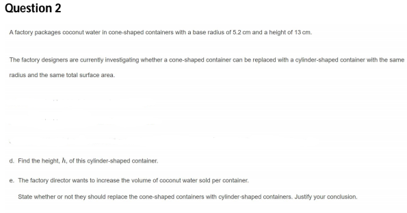 Question 2
A factory packages coconut water in cone-shaped containers with a base radius of 5.2 cm and a height of 13 cm.
The factory designers are currently investigating whether a cone-shaped container can be replaced with a cylinder-shaped container with the same
radius and the same total surface area.
d. Find the height, h, of this cylinder-shaped container.
e. The factory director wants to increase the volume of coconut water sold per container.
State whether or not they should replace the cone-shaped containers with cylinder-shaped containers. Justify your conclusion.
