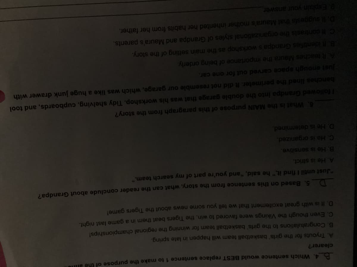 B4. Which sentence would BEST replace sentence 1 to make the purpose of the ane
clearer?
A. Tryouts for the girls' basketball team will happen in late spring.
6. Congratulations to the girls' basketball team for winning the regional championships!
C. Even though the Vikings were favored to win, the Tigers beat them in a game last ight.
D. It is with great excitement that we tell you some news about the Tigers game!
5. Based on this sentence from the story, what can the reader conclude about Grandpa?
D.
"Just until I find it," he said, "and you're part of my search team.
44
A. He is strict.
B. He is sensitive.
C. He is organized.
D. He is determined.
6. What is the MAIN purpose of this paragraph from the story?
Hollowed Grandpa into the double garage that was his workshop. Tidy shelving, cupboards, and tool
benches lined the perimeter. It did not resemble our garage, which was like a huge junk drawer with
Just enough space carved out for one car.
ARteaches Maura the importance of being orderly.
B.t identifies Grandpa's workshop as the main setting of the story.
CH contrasts the organizational styles of Grandpa and Maura's parents.
Dl suggests that Maura's mother inherited her habits from her father.
Explain your answer
