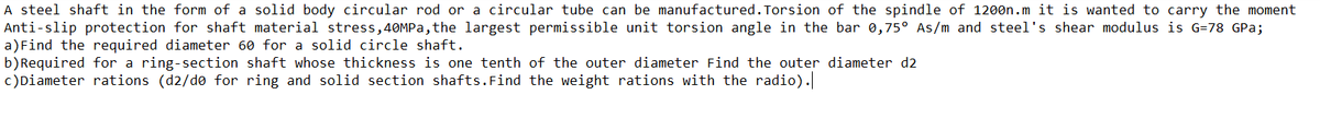 A steel shaft in the form of a solid body circular rod or a circular tube can be manufactured.Torsion of the spindle of 1200n.m it is wanted to carry the moment
Anti-slip protection for shaft material stress,40MPA, the largest permissible unit torsion angle in the bar 0,75° As/m and steel's shear modulus is G=78 GPa;
a)Find the required diameter 60 for a solid circle shaft.
b)Required for a ring-section shaft whose thickness is one tenth of the outer diameter Find the outer diameter d2
c)Diameter rations (d2/do for ring and solid section shafts.Find the weight rations with the radio).

