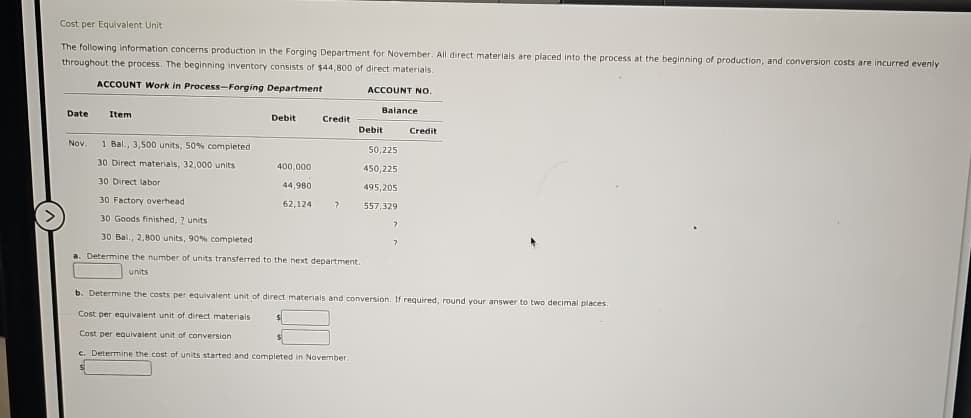 Cost per Equivalent Unit
The following information concerns production in the Forging Department for November. All direct materials are placed into the process at the beginning of production, and conversion costs are incurred evenly
throughout the process. The beginning inventory consists of $44,800 of direct materials.
ACCOUNT Work in Process-Forging Department
Date
Nov.
Item
Debit
Credit
1 Bal., 3,500 units, 50% completed
30 Direct materials, 32,000 units
30 Direct labor
30 Factory overhead
30 Goods finished, ? units
30 Bal., 2,800 units, 90% completed
a. Determine the number of units transferred to the next department.
units
400,000
44,980
62,124
?
ACCOUNT NO.
Balance
Debit
50,225
450,225
495,205
557,329
?
Credit
b. Determine the costs per equivalent unit of direct materials and conversion. If required, round your answer to two decimal places.
Cost per equivalent unit of direct materials
Cost per equivalent unit of conversion
c. Determine the cost of units started and completed in November.