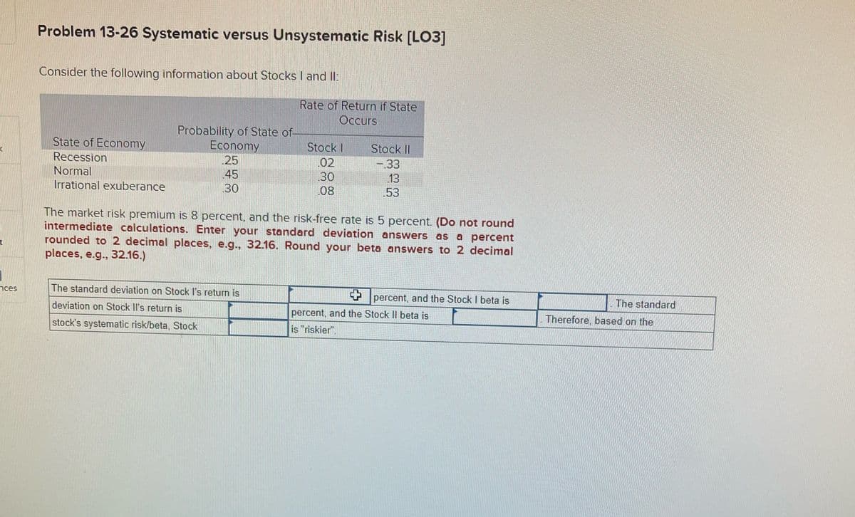 (
t
nces
Problem 13-26 Systematic versus Unsystematic Risk [LO3]
Consider the following information about Stocks I and II:
State of Economy
Recession
Normal
Irrational exuberance
Probability of State of
Economy
25
45
30
Rate of Return if State
Occurs
The standard deviation on Stock I's return is
deviation on Stock Il's return is
stock's systematic risk/beta, Stock
Stock I
02
30
08
Stock II
-.33
13
53
The market risk premium is 8 percent, and the risk-free rate is 5 percent. (Do not round
intermediate calculations. Enter your standard deviation answers as a percent
rounded to 2 decimal places, e.g., 32.16. Round your beta answers to 2 decimal
places, e.g., 32.16.)
percent, and the Stock I beta is
percent, and the Stock Il beta is
is "riskier".
The standard
Therefore, based on the