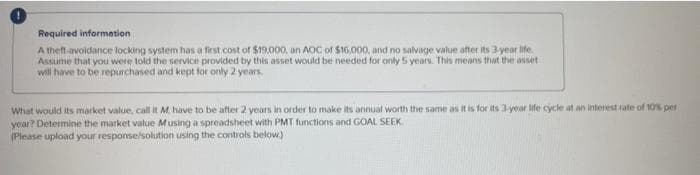 Required information
A theft-avoidance locking system has a first cost of $19.000, an AOC of $16,000, and no salvage value after its 3-year life.
Assume that you were told the service provided by this asset would be needed for only 5 years. This means that the asset
will have to be repurchased and kept for only 2 years.
What would its market value, call it M. have to be after 2 years in order to make its annual worth the same as it is for its 3-year life cycle at an interest rate of 10% per
year? Determine the market value Musing a spreadsheet with PMT functions and GOAL SEEK
(Please upload your response/solution using the controls below.)