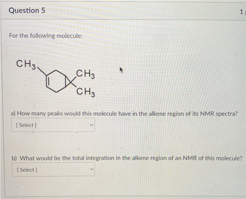 Question 5
For the following molecule:
CH3.
CH3
CH3
a) How many peaks would this molecule have in the alkene region of its NMR spectra?
[Select]
1
b) What would be the total integration in the alkene region of an NMR of this molecule?
[Select]