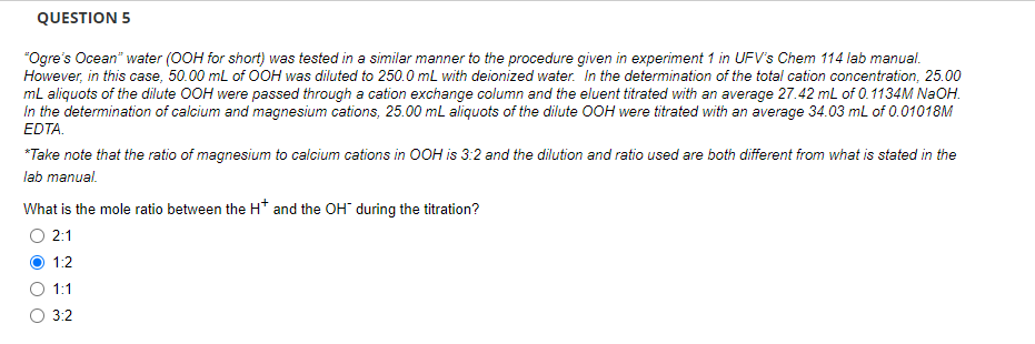 QUESTION 5
"Ogre's Ocean" water (OOH for short) was tested in a similar manner to the procedure given in experiment 1 in UFV's Chem 114 lab manual.
However, in this case, 50.00 mL of OOH was diluted to 250.0 mL with deionized water. In the determination of the total cation concentration, 25.00
mL aliquots of the dilute OOH were passed through a cation exchange column and the eluent titrated with an average 27.42 mL of 0.1134M NaOH.
In the determination of calcium and magnesium cations, 25.00 mL aliquots of the dilute OOH were titrated with an average 34.03 mL of 0.01018M
EDTA.
*Take note that the ratio of magnesium to calcium cations in OOH is 3:2 and the dilution and ratio used are both different from what is stated in the
lab manual.
What is the mole ratio between the H* and the OH during the titration?
2:1
1:2
1:1
3:2