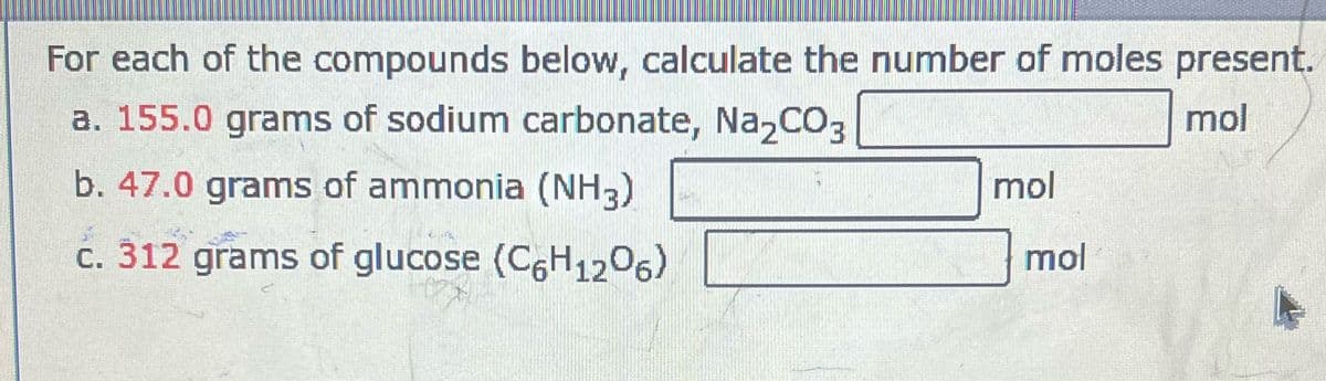 For each of the compounds below, calculate the number of moles present.
a. 155.0 grams of sodium carbonate, Na₂CO3
mol
b. 47.0 grams of ammonia (NH3)
c. 312 grams of glucose (C6H1206)
mol
mol