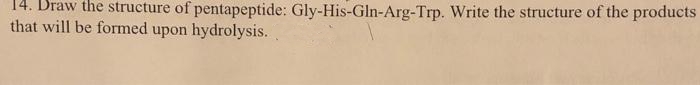 14. Draw the structure of pentapeptide: Gly-His-Gln-Arg-Trp. Write the structure of the products
that will be formed upon hydrolysis.