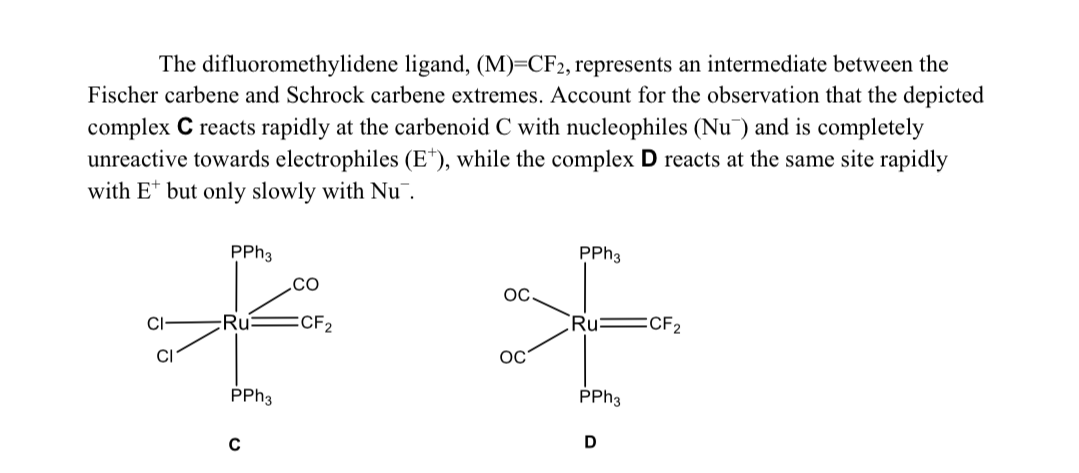 The difluoromethylidene ligand, (M)=CF2, represents an intermediate between the
Fischer carbene and Schrock carbene extremes. Account for the observation that the depicted
complex C reacts rapidly at the carbenoid C with nucleophiles (Nu) and is completely
unreactive towards electrophiles (E¹), while the complex D reacts at the same site rapidly
with E* but only slowly with Nu
PPh3
CO
£
CI
Ru :CF₂
CI
PPh3
C
OC
OC
PPh3
Ru
PPh3
D
CF₂