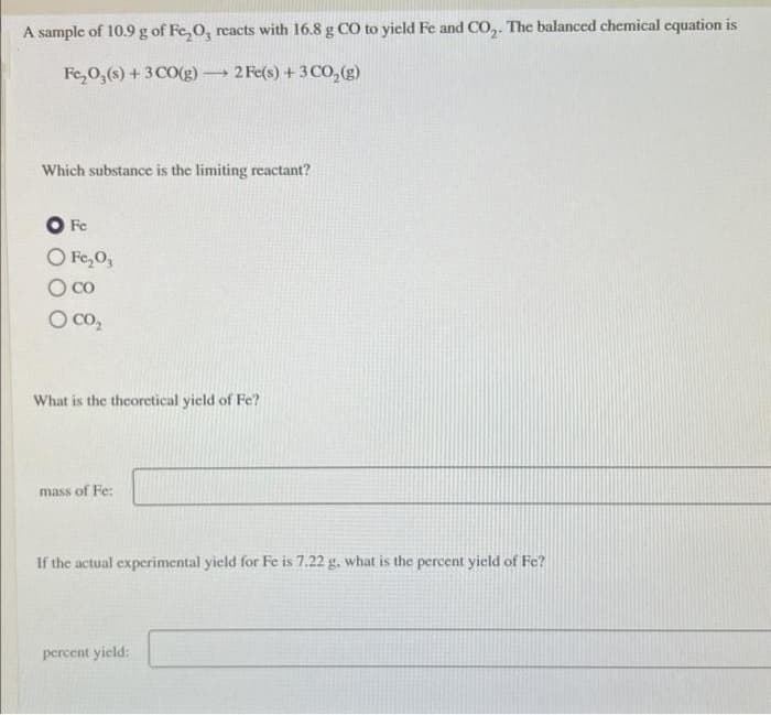 A sample of 10.9 g of Fe₂O, reacts with 16.8 g CO to yield Fe and CO₂. The balanced chemical equation is
Fe₂O3(s) + 3 CO(g) 2 Fe(s) + 3 CO₂(g)
Which substance is the limiting reactant?
Fe
O Fe₂0₂
O co
O CO₂
-
What is the theoretical yield of Fe?
mass of Fe:
If the actual experimental yield for Fe is 7.22 g, what is the percent yield of Fe?
percent yield: