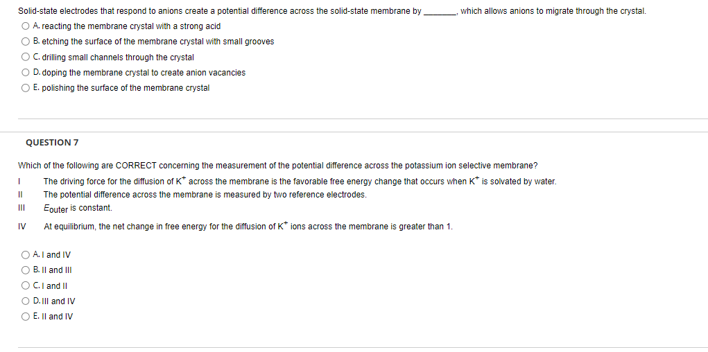 Solid-state electrodes that respond to anions create a potential difference across the solid-state membrane by
O A. reacting the membrane crystal with a strong acid
O B. etching the surface of the membrane crystal with small grooves
O C. drilling small channels through the crystal
O D. doping the membrane crystal to create anion vacancies
O E. polishing the surface of the membrane crystal
QUESTION 7
Which of the following are CORRECT concerning the measurement of the potential difference across the potassium ion selective membrane?
The driving force for the diffusion of K* across the membrane is the favorable free energy change that occurs when K* is solvated by water.
The potential difference across the membrane is measured by two reference electrodes.
Eouter is constant.
At equilibrium, the net change in free energy for the diffusion of K* ions across the membrane is greater than 1.
I
II
IV
which allows anions to migrate through the crystal.
O A. I and IV
O B. II and III
O C. I and II
O D.III and IV
O E. II and IV