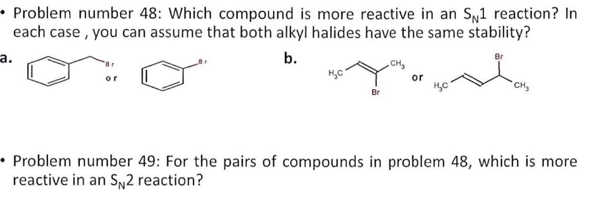 • Problem number 48: Which compound is more reactive in an S1 reaction? In
each case, you can assume that both alkyl halides have the same stability?
b.
a.
Br
or
H₂C
Br
.CH3
or
H₂C
Br
CH3
Problem number 49: For the pairs of compounds in problem 48, which is more
reactive in an SN2 reaction?