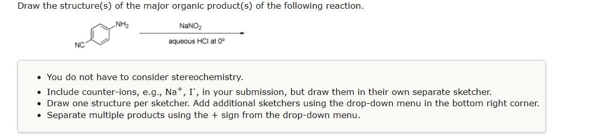 Draw the structure(s) of the major organic product(s) of the following reaction.
NH₂
NaNO₂
aqueous HCI at 0°
NC
• You do not have to consider stereochemistry.
• Include counter-ions, e.g., Na+, I, in your submission, but draw them in their own separate sketcher.
• Draw one structure per sketcher. Add additional sketchers using the drop-down menu in the bottom right corner.
●
Separate multiple products using the + sign from the drop-down menu.