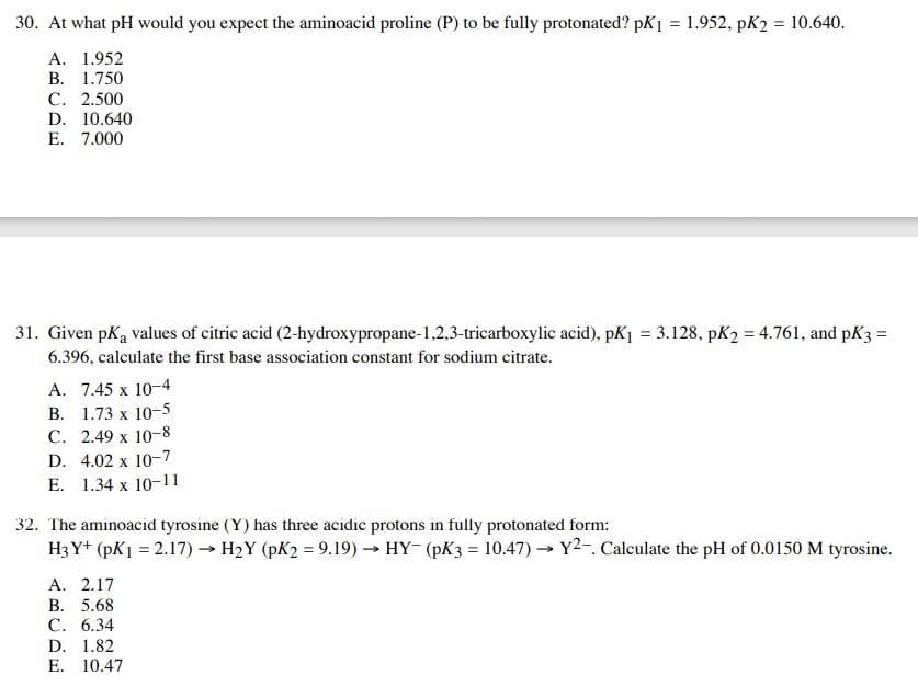 30. At what pH would you expect the aminoacid proline (P) to be fully protonated? pK₁ = 1.952, pK2 = 10.640.
A. 1.952
B. 1.750
C. 2.500
D. 10.640
E. 7.000
31. Given pk₁ values of citric acid (2-hydroxypropane-1,2,3-tricarboxylic acid), pK₁ = 3.128, pK₂ = 4.761, and pK3 =
6.396, calculate the first base association constant for sodium citrate.
A. 7.45 x 10-4
B. 1.73 x 10-5
C. 2.49 x 10-8
D. 4.02 x 10-7
E. 1.34 x 10-11
32. The aminoacid tyrosine (Y) has three acidic protons in fully protonated form:
H3 Y+ (pK1 = 2.17)→ H₂Y (pK2 = 9.19)→ HY (pK3 = 10.47)→ Y2-. Calculate the pH of 0.0150 M tyrosine.
A. 2.17
B. 5.68
C. 6.34
D. 1.82
E. 10.47