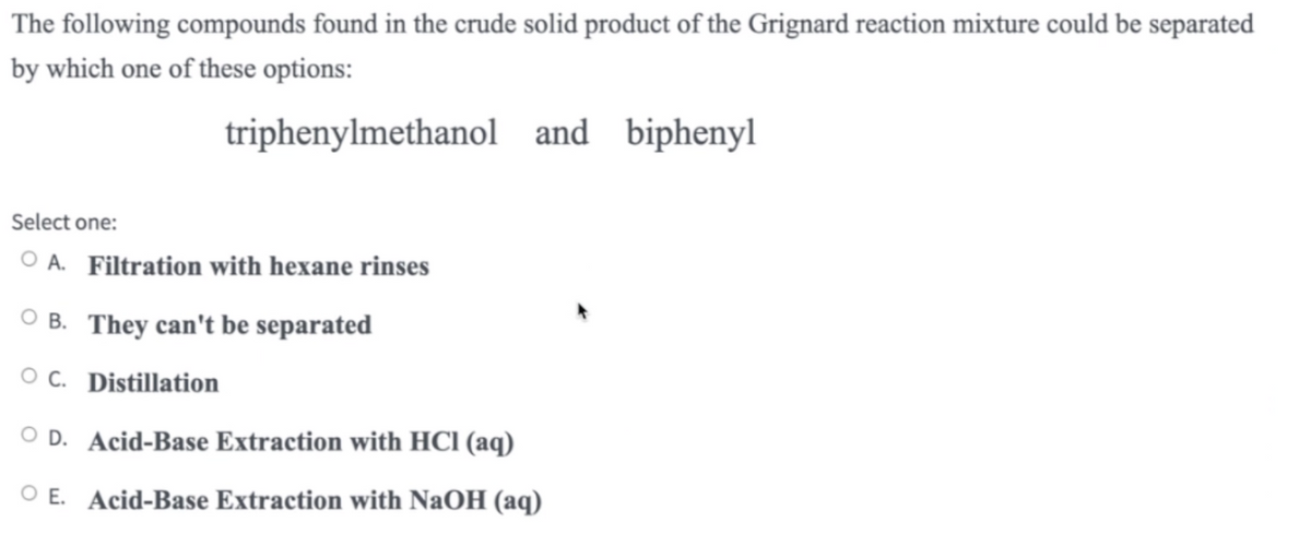 The following compounds found in the crude solid product of the Grignard reaction mixture could be separated
by which one of these options:
triphenylmethanol and biphenyl
Select one:
OA. Filtration with hexane rinses
OB. They can't be separated
OC. Distillation
OD. Acid-Base Extraction with HCl (aq)
O E. Acid-Base Extraction with NaOH (aq)