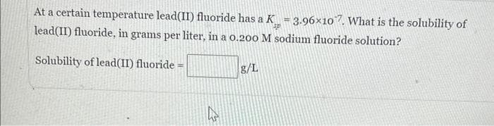 At a certain temperature lead(II) fluoride has a K = 3.96×107. What is the solubility of
lead(II) fluoride, in grams per liter, in a 0.200 M sodium fluoride solution?
Solubility of lead(II) fluoride =
4
g/L