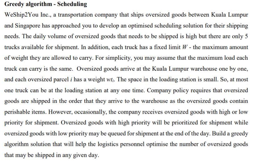 Greedy algorithm - Scheduling
WeShip2You Inc., a transportation company that ships oversized goods between Kuala Lumpur
and Singapore has approached you to develop an optimised scheduling solution for their shipping
needs. The daily volume of oversized goods that needs to be shipped is high but there are only 5
trucks available for shipment. In addition, each truck has a fixed limit W - the maximum amount
of weight they are allowed to carry. For simplicity, you may assume that the maximum load each
truck can carry is the same. Oversized goods arrive at the Kuala Lumpur warehouse one by one,
and each oversized parcel i has a weight wt;. The space in the loading station is small. So, at most
one truck can be at the loading station at any one time. Company policy requires that oversized
goods are shipped in the order that they arrive to the warehouse as the oversized goods contain
perishable items. However, occasionally, the company receives oversized goods with high or low
priority for shipment. Oversized goods with high priority will be prioritized for shipment while
oversized goods with low priority may be queued for shipment at the end of the day. Build a greedy
algorithm solution that will help the logistics personnel optimise the number of oversized goods
that may be shipped in any given day.
