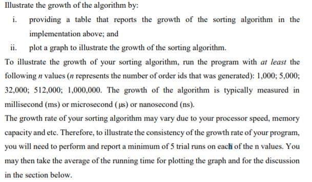 Illustrate the growth of the algorithm by:
i.
providing a table that reports the growth of the sorting algorithm in the
implementation above; and
ii.
plot a graph to illustrate the growth of the sorting algorithm.
To illustrate the growth of your sorting algorithm, run the program with at least the
following n values (n represents the number of order ids that was generated): 1,000; 5,000;
32,000; 512,000; 1,000,000. The growth of the algorithm is typically measured in
millisecond (ms) or microsecond (us) or nanosecond (ns).
The growth rate of your sorting algorithm may vary due to your processor speed, memory
capacity and etc. Therefore, to illustrate the consistency of the growth rate of your program,
you will need to perform and report a minimum of 5 trial runs on each of the n values. You
may then take the average of the running time for plotting the graph and for the discussion
in the section below.
