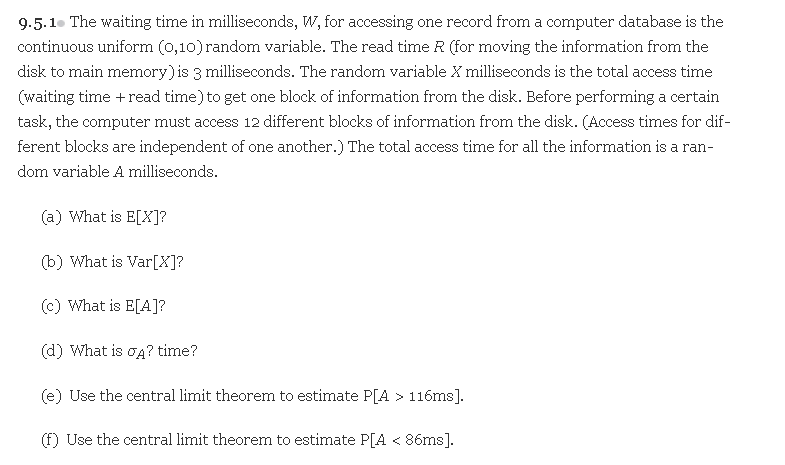 9.5.1. The waiting time in milliseconds, W, for accessing one record from a computer database is the
continuous uniform (0,10) random variable. The read time R (for moving the information from the
disk to main memory) is 3 milliseconds. The random variable X milliseconds is the total access time
(waiting time +read time) to get one block of information from the disk. Before performing a certain
task, the computer must access 12 different blocks of information from the disk. (Access times for dif-
ferent blocks are independent of one another.) The total access time for all the information is a ran-
dom variable A milliseconds.
(a) What is E[X]?
(b) What is Var[X]?
(c) What is E[A]?
(d) What is oĄ? time?
(e) Use the central limit theorem to estimate P[A > 116ms].
(f) Use the central limit theorem to estimate P[A < 86ms].
