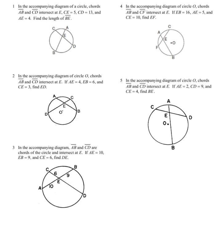 1 In the accompanying diagram of a circle, chords
AB and CD intersecet at E, CE = 5, CD = 13, and
AE = 4. Find the length of BE.
4 In the accompanying diagram of circle 0, chords
AB and CF intersect at E. If EB = 16, AE = 5, and
CE = 10, find EF.
2 In the accompanying diagram of circle 0, chords
AB and CD intersect at E. If AE = 4, EB = 6, and
5 In the accompanying diagram of circle 0, chords
AB and CD intersect at E. If AE = 2, CD = 9, and
CE = 4, find BE.
CE = 3, find ED.
A
B
E
o.
3 In the accompanying diagram, AB and CD are
chords of the circle and intersect at E. If AE = 10,
EB = 9, and CE = 6, find DE.
A
To
