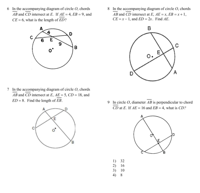 6 In the accompanying diagram of circle O, chords
AB and CD intersect at E. If AE = 4, EB = 9, and
8 In the accompanying diagram of circle O, chords
AB and CD intersect at E, AE = x, EB = x +1,
CE = x- 1, and ED = 2r. Find AE.
CE = 6, what is the length of ED?
4
B
6 E
B
o. E
D
A
7 In the accompanying diagram of circle 0, chords
AB and CD intersect at E, AE = 5, CD = 18, and
ED = 8. Find the length of EB.
9 In circle O, diameter AB is perpendicular to chord
CD at E. If AE = 16 and EB = 4, what is CD?
1) 32
2) 16
3) 10
4) 8
