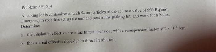 Problem: PH 54
A parking lot is contaminated with 5-um particles of Cs-137 to a value of 500 Bq/cm².
Emergency responders set up a command post in the parking lot, and work for 8 hours.
Determine:
a. the inhalation effective dose due to resuspension, with a resuspension factor of 2 x 10° /cm.
b. the external effective dose due to direct irradiation.