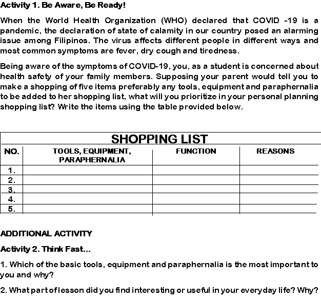 Activity 1. Be Aware, Be Ready!
When the World Health Organization (WHO) declared that COVID -19 is a
pandemic, the declaration of state of calamity in our country posed an alarming
issue among Filipinos. The virus affects different people in different ways and
most common symptoms are fever, dry cough and tiredness.
Being aware of the symptoms of COVID-19, you, as a student is concerned about
health safety of your family members. Supposing your parent would tell you to
make a shopping of five items preferably any tools, equipment and paraphernalia
to be added to her shopping list, what will you prioritize in your personal planning
shopping list? Write the items using the table provided below.
SHOPPING LIST
NO.
TOOLS, EQUIPMENT,
FUNCTION
REASONS
PARAPHERNALIA
1.
2.
3.
4.
5.
ADDITIONAL ACTIVITY
Activity 2. Think Fast...
1. Which of the basic tools, equipment and paraphernalia is the most important to
you and why?
2. What partoflesson did you find interesting or useful in your everyday life? Why?
