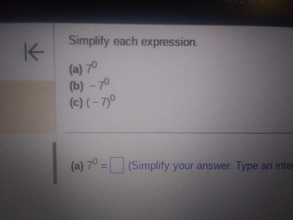 K
Simplify each expression.
(a) 7⁰
(b) -7⁰
(c) (-7)⁰
(a) 70 =
Simplify your answer. Type an inte