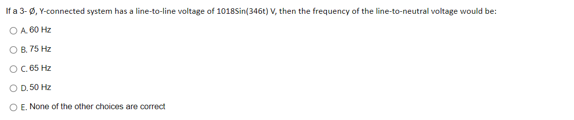 If a 3-Ø, Y-connected system has a line-to-line voltage of 1018Sin(346t) V, then the frequency of the line-to-neutral voltage would be:
O A. 60 Hz
O B. 75 Hz
O C. 65 Hz
O D. 50 Hz
O E. None of the other choices are correct