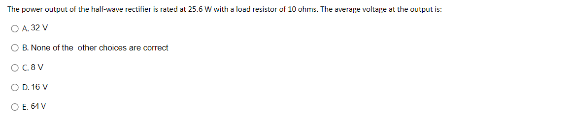 The
power output of the half-wave rectifier is rated at 25.6 W with a load resistor of 10 ohms. The average voltage at the output is:
O A. 32 V
O B. None of the other choices are correct
O C. 8 V
O D. 16 V
O E. 64 V