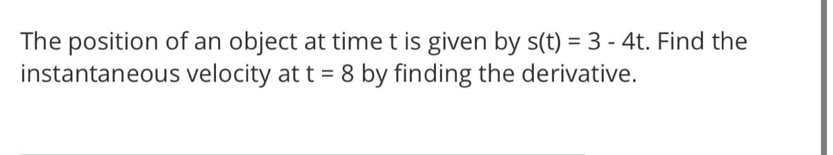 The position of an object at time t is given by s(t) = 3 - 4t. Find the
instantaneous velocity at t = 8 by finding the derivative.
