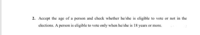 2. Accept the age of a person and check whether he/she is eligible to vote or not in the
elections. A person is eligible to vote only when he/she is 18 years or more.
