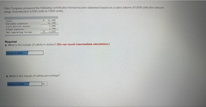 Oslo Company prepared the following contribution format income statement based on a sales volume of 1,000 units the relevant
range of production is 500 units to 1,500 units)
Sales
Variable expenses
Contribution margin
Fixed expenses
Net operating income
$ 32,100
12,700
9,400
7,708
Required:
a. What is the margin of safety in dollars? (Do not round intermediate calculations.)
b. What is the margin of safety percentage?
Margin of safety