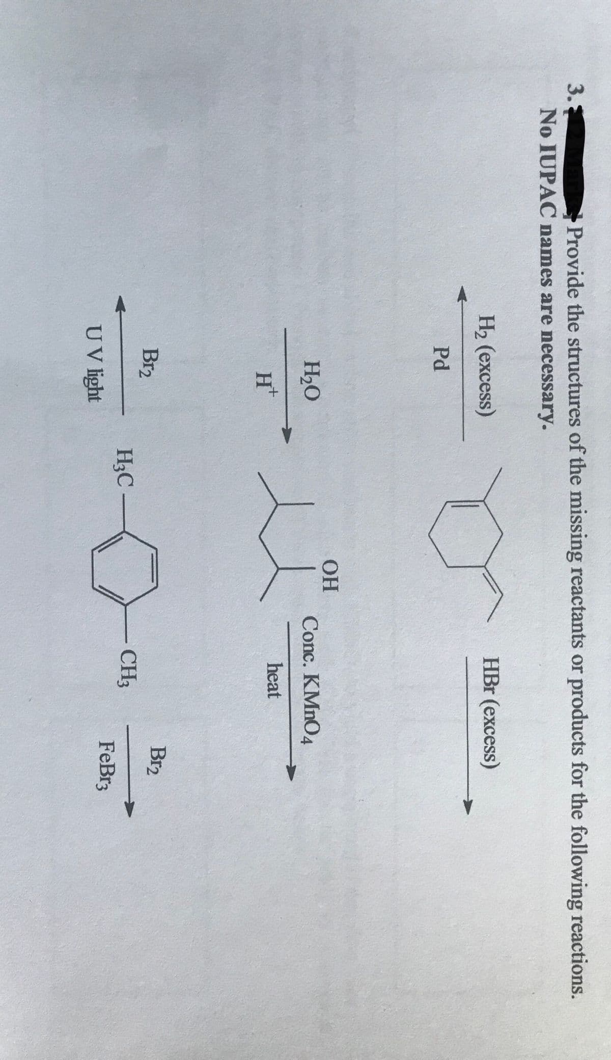 3.
Provide the structures of the missing reactants or products for the following reactions.
No IUPAC names are necessary.
Н2 (ехсess)
HBr (excess)
Pd
H20
Conc. KMNO4
heat
H*
Br2
Br2
H3C
CH3
FeBr3
UV light
