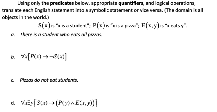 Using only the predicates below, appropriate quantifiers, and logical operations,
translate each English statement into a symbolic statement or vice versa. (The domain is all
objects in the world.)
S(x)is "x is a student"; P(x) is “x is a pizza"; E(x,y) is “x eats y".
a. There is a student who eats all pizzas.
b. Vx[P(x) →¬S(x)]
c. Pizzas do not eat students.
d. Viay[S(x) →(P(y) ^E(x,y))]
