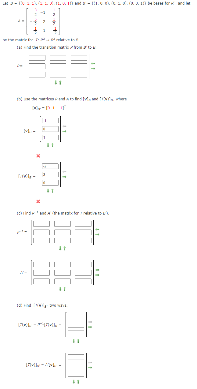 Let B = {(0, 1, 1), (1, 1, 0), (1, 0, 1)} and B' = {(1, 0, 0), (0, 1, 0), (0, 0, 1)} be bases for R³, and let
A =
2
1
be the matrix for T: R3 - R relative to B.
(a) Find the transition matrix P from B' to B.
P=
(b) Use the matrices P and A to find [v]a and [T(v)]3, where
[v]g = [0 1 -1]".
|-1
[v]g =
|-2
3
[T(v)]g =
(c) Find P-1 and A' (the matrix for T relative to B').
p-1=
A' =
(d) Find [T(v)]' two ways.
[T(v)]g = P-[T(v)]; =
[T(v)]g = A'[v]g' =
A mIN inN -~
