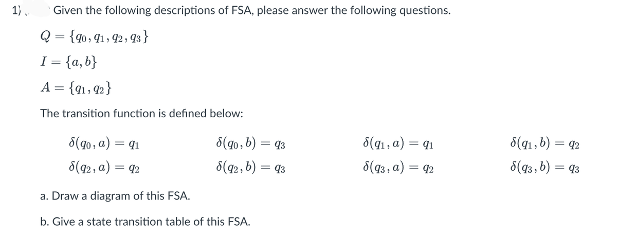 1),.
Given the following descriptions of FSA, please answer the following questions.
Q = {90, 91, 92, 93}
I = {a,b}
A = {91,92}
The transition function is defined below:
8(90, a) = 91
8(92, a) = 92
a. Draw a diagram of this FSA.
b. Give a state transition table of this FSA.
8(90, b) = 93
8(92, b) = 93
8(9₁, a)
= 91
8(93, a) = 92
8(91, b) = 92
8(93, b) = 93