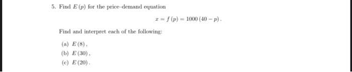 5. Find E (p) for the price-demand equation
Find and interpret each of the following:
(a) E (8),
E (30),
(b)
(c)
z=f(p) 1000 (40-p).
E (20).