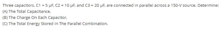 Three capacitors, C1 = 5 µF, C2 = 10 µF, and C3 = 20 µF, are connected in parallel across a 150-V source. Determine:
(A) The Total Capacitance,
(B) The Charge On Each Capacitor,
(C) The Total Energy Stored in The Parallel Combination.
