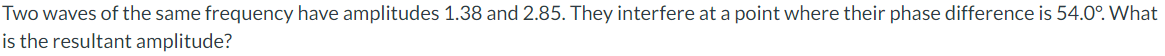 Two waves of the same frequency have amplitudes 1.38 and 2.85. They interfere at a point where their phase difference is 54.0°. What
is the resultant amplitude?