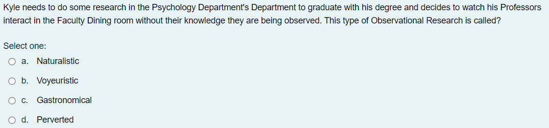 Kyle needs to do some research in the Psychology Department's Department to graduate with his degree and decides to watch his Professors
interact in the Faculty Dining room without their knowledge they are being observed. This type of Observational Research is called?
Select one:
O a. Naturalistic
b.
Voyeuristic
O C. Gastronomical
O d. Perverted