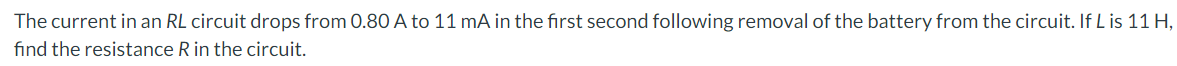 The current in an RL circuit drops from 0.80 A to 11 mA in the first second following removal of the battery from the circuit. If L is 11 H,
find the resistance R in the circuit.