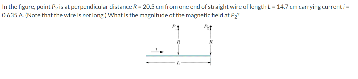 In the figure, point P2 is at perpendicular distance R = 20.5 cm from one end of straight wire of length L = 14.7 cm carrying current i =
0.635 A. (Note that the wire is not long.) What is the magnitude of the magnetic field at P2?
P₂
R
L
R