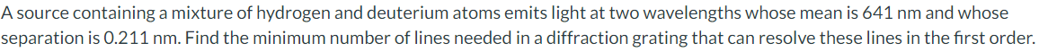 A source containing a mixture of hydrogen and deuterium atoms emits light at two wavelengths whose mean is 641 nm and whose
separation is 0.211 nm. Find the minimum number of lines needed in a diffraction grating that can resolve these lines in the first order.