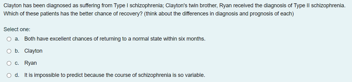 Clayton has been diagnosed as suffering from Type I schizophrenia; Clayton's twin brother, Ryan received the diagnosis of Type II schizophrenia.
Which of these patients has the better chance of recovery? (think about the differences in diagnosis and prognosis of each)
Select one:
O a. Both have excellent chances of returning to a normal state within six months.
O b. Clayton
O c. Ryan
O d. It is impossible to predict because the course of schizophrenia is so variable.