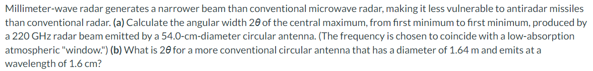 Millimeter-wave radar generates a narrower beam than conventional microwave radar, making it less vulnerable to antiradar missiles
than conventional radar. (a) Calculate the angular width 20 of the central maximum, from first minimum to first minimum, produced by
a 220 GHz radar beam emitted by a 54.0-cm-diameter circular antenna. (The frequency is chosen to coincide with a low-absorption
atmospheric "window.") (b) What is 20 for a more conventional circular antenna that has a diameter of 1.64 m and emits at a
wavelength of 1.6 cm?